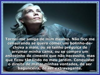 Tornei-me amiga de mim mesma. Não fico me
 censurando se quero comer um bolinho-de-
   chuva a mais, ou se tenho preguiça de
   arrumar minha cama, ou se compro um
anãozinho de cimento que não necessito, mas
que ficou tão lindo no meu jardim. Conquistei
 o direito de matar minhas vontades, de ser
       bagunceira, de ser extravagante.   Colacio.j
 