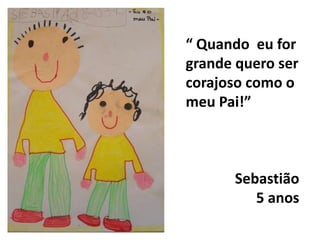 “ Quando  eu for grande quero ser corajoso como o meu Pai!”Sebastião5 anos