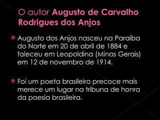 Augusto dos Anjos nasceu na Paraíba do Norte em 20 de abril de 1884 e faleceu em Leopoldina (Minas Gerais) em 12 de novembro de 1914. Foi um poeta brasileiro precoce mais merece um lugar na tribuna de honra da poesia brasileira.  