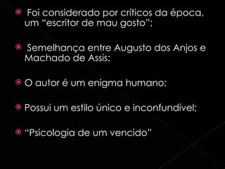 Foi considerado por críticos da época, um “escritor de mau gosto”; Semelhança entre Augusto dos Anjos e Machado de Assis; O autor é um enigma humano; Possui um estilo único e inconfundível; “ Psicologia de um vencido” 