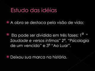 A obra se destaca pela visão de vida; Ela pode ser dividida em três fases: 1 ª   “ Saudade e versos intimos” 2 ª , “Psicologia de um vencido” e 3 ª  “Ao Luar”. Deixou sua marca na história. 