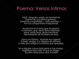 Vês?!  Ninguém assistiu ao formidável   Enterro de tua última quimera.   Somente a Ingratidão — esta pantera —   Foi tua companheira inseparável!  Acostuma-te à lama que te espera!   O Homem, que, nesta terra miserável,   Mora, entre feras, sente inevitável   Necessidade de também ser fera.  Toma um fósforo.  Acende teu cigarro!   O beijo, amigo, é a véspera do escarro,   A mão que afaga é a mesma que apedreja.  Se a alguém causa inda pena a tua chaga,   Apedreja essa mão vil que te afaga,   Escarra nessa boca que te beija! 