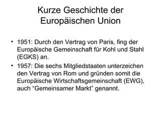 Kurze Geschichte der
Europäischen Union
• 1951: Durch den Vertrag von Paris, fing der
Europäische Gemeinschaft für Kohl und Stahl
(EGKS) an.
• 1957: Die sechs Mitgliedstaaten unterzeichen
den Vertrag von Rom und gründen somit die
Europäische Wirtschaftsgemeinschaft (EWG),
auch “Gemeinsamer Markt” genannt.
 