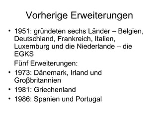 Vorherige Erweiterungen
• 1951: gründeten sechs Länder – Belgien,
Deutschland, Frankreich, Italien,
Luxemburg und die Niederlande – die
EGKS
Fünf Erweiterungen:
• 1973: Dänemark, Irland und
Groβbritannien
• 1981: Griechenland
• 1986: Spanien und Portugal
 