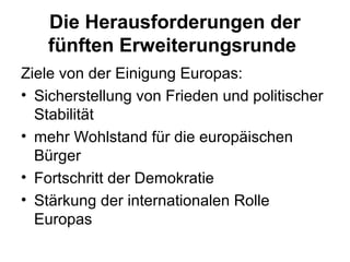 Die Herausforderungen der
fünften Erweiterungsrunde
Ziele von der Einigung Europas:
• Sicherstellung von Frieden und politischer
Stabilität
• mehr Wohlstand für die europäischen
Bürger
• Fortschritt der Demokratie
• Stärkung der internationalen Rolle
Europas
 