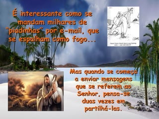 É interessante como seÉ interessante como se
mandam milhares demandam milhares de
“piadinhas” por e-mail, que“piadinhas” por e-mail, que
se espalham como fogo...se espalham como fogo...
Mas quando se começaMas quando se começa
a enviar mensagensa enviar mensagens
que se referem aoque se referem ao
Senhor, pensa-seSenhor, pensa-se
duas vezes emduas vezes em
partilhá-las.partilhá-las.
 