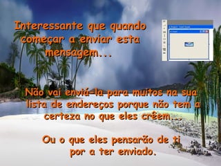 Interessante que quandoInteressante que quando
começar a enviar estacomeçar a enviar esta
mensagem...mensagem...
Não vai enviá-la para muitos na suaNão vai enviá-la para muitos na sua
lista de endereços porque não tem alista de endereços porque não tem a
certeza no que eles crêem...certeza no que eles crêem...
Ou o que eles pensarão de tiOu o que eles pensarão de ti
por a ter enviado.por a ter enviado.
 