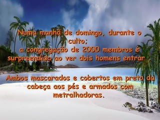 Ambos mascarados e cobertos em preto daAmbos mascarados e cobertos em preto da
cabeça aos pés e armados comcabeça aos pés e armados com
metralhadoras.metralhadoras.
Numa manhã de domingo, durante oNuma manhã de domingo, durante o
culto;culto;
a congregação de 2000 membros éa congregação de 2000 membros é
surpreendida ao ver dois homens entrar .surpreendida ao ver dois homens entrar .
 