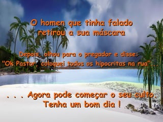 Depois, olhou para o pregador e disse:Depois, olhou para o pregador e disse:
"Ok Pastor, coloquei todos os hipocritas na rua”..."Ok Pastor, coloquei todos os hipocritas na rua”...
. . . Agora pode começar o seu culto.. . . Agora pode começar o seu culto.
Tenha um bom dia !Tenha um bom dia !
O homen que tinha faladoO homen que tinha falado
retirou a sua máscararetirou a sua máscara
 