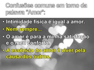 Confusões comuns em torno da
palavra “Amor”:
• Intimidade física é igual a amor.
• Nem sempre...
• O amor é para a minha satisfação
e o meu conforto.
• A essência do amor é viver pela
causa dos outros.
 