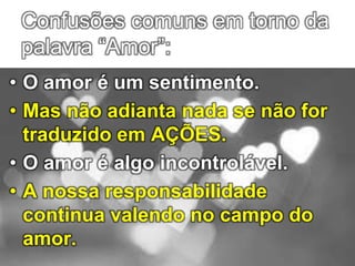 Confusões comuns em torno da
palavra “Amor”:
• O amor é um sentimento.
• Mas não adianta nada se não for
traduzido em AÇÕES.
• O amor é algo incontrolável.
• A nossa responsabilidade
continua valendo no campo do
amor.
 
