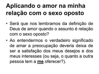 Aplicando o amor na minha
relação com o sexo oposto
• Será que nos lembramos da definição de
Deus de amor quando o assunto é relação
com o sexo oposto?
• Ao entendermos o verdadeiro significado
de amar a preocupação deveria deixa de
ser a satisfação dos meus desejos e dos
meus interesses (ou seja, o quanto a outra
pessoa tem a me oferecer?).
 