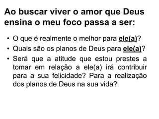 Ao buscar viver o amor que Deus
ensina o meu foco passa a ser:
• O que é realmente o melhor para ele(a)?
• Quais são os planos de Deus para ele(a)?
• Será que a atitude que estou prestes a
tomar em relação a ele(a) irá contribuir
para a sua felicidade? Para a realização
dos planos de Deus na sua vida?
 
