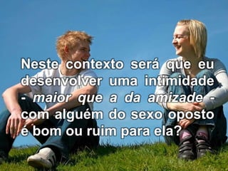 Neste contexto será que eu
desenvolver uma intimidade
- maior que a da amizade -
com alguém do sexo oposto
é bom ou ruim para ela?
 