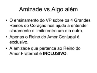 Amizade vs Algo além
• O ensinamento do VP sobre os 4 Grandes
Reinos do Coração nos ajuda a entender
claramente o limite entre um e o outro.
• Apenas o Reino do Amor Conjugal é
exclusivo.
• A amizade que pertence ao Reino do
Amor Fraternal é INCLUSIVO.
 