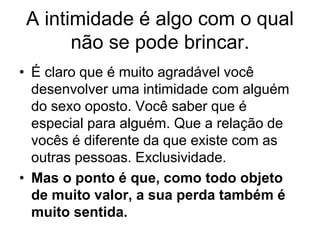 A intimidade é algo com o qual
não se pode brincar.
• É claro que é muito agradável você
desenvolver uma intimidade com alguém
do sexo oposto. Você saber que é
especial para alguém. Que a relação de
vocês é diferente da que existe com as
outras pessoas. Exclusividade.
• Mas o ponto é que, como todo objeto
de muito valor, a sua perda também é
muito sentida.
 