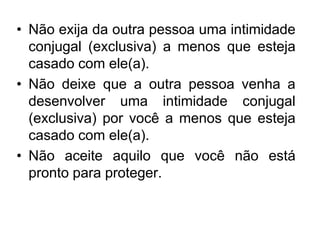 • Não exija da outra pessoa uma intimidade
conjugal (exclusiva) a menos que esteja
casado com ele(a).
• Não deixe que a outra pessoa venha a
desenvolver uma intimidade conjugal
(exclusiva) por você a menos que esteja
casado com ele(a).
• Não aceite aquilo que você não está
pronto para proteger.
 