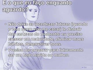 E o que eu faço enquanto
aguardo?
• Não deixe as incertezas futuras (quando
e com quem vou me casar) te distrair
das certezas do momento: eu preciso
crescer em maturidade, eliminar maus
hábitos, desenvolver bons.
• Preciso me preparar para futuramente
ser um bom marido ou mulher.
 
