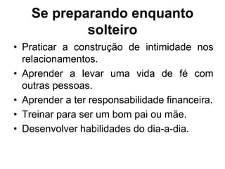 Se preparando enquanto
solteiro
• Praticar a construção de intimidade nos
relacionamentos.
• Aprender a levar uma vida de fé com
outras pessoas.
• Aprender a ter responsabilidade financeira.
• Treinar para ser um bom pai ou mãe.
• Desenvolver habilidades do dia-a-dia.
 