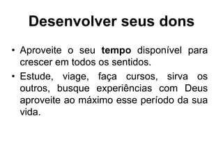 Desenvolver seus dons
• Aproveite o seu tempo disponível para
crescer em todos os sentidos.
• Estude, viage, faça cursos, sirva os
outros, busque experiências com Deus
aproveite ao máximo esse período da sua
vida.
 