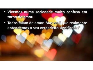 • Vivemos numa sociedade muito confusa em
torno do amor.
• Todos falam de amor. Mas será que realmente
entendemos o seu verdadeiro significado?
 