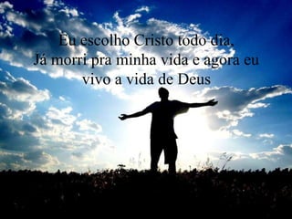 Eu escolho Cristo todo dia,
Já morri pra minha vida e agora eu
vivo a vida de Deus