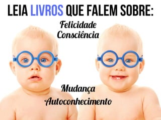 Leia livros que falem sobre:
Felicidade
Consciência
Autoconhecimento
Mudança
 