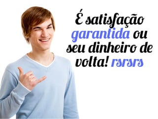 É satisfação
garantida ou seu
dinheiro de volta!
rsrsrs
 