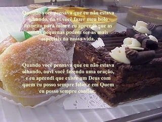 Quando você pensava que eu não estava 
  olhando, eu vi você fazer meu bolo 
favorito para mim e eu aprendi que as 
  coisas pequenas podem ser as mais 
        especiais na nossa vida.



Quando você pensava que eu não estava 
olhando, ouvi você fazendo uma oração, 
 e eu aprendi que existe um Deus com 
quem eu posso sempre falar e em Quem 
       eu posso sempre confiar. 
       eu posso sempre confiar. 
 