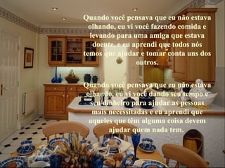Quando você pensava que eu não estava 
  olhando, eu vi você fazendo comida e 
  levando para uma amiga que estava 
   doente, e eu aprendi que todos nós 
temos que ajudar e tomar conta uns dos 
                 outros.


Quando você pensava que eu não estava 
olhando, eu vi você dando seu tempo e 
 seu dinheiro para ajudar as pessoas 
  mais necessitadas e eu aprendi que 
 aqueles que têm alguma coisa devem 
       ajudar quem nada tem. 
       ajudar quem nada tem. 
 