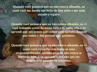 Quando você pensava que eu não estava olhando, eu 
 senti você me dando um beijo de boa noite e me senti 
                  amado e seguro.


Quando você pensava que eu não estava olhando, eu vi 
 você tomando conta da nossa casa e de todos nós, e eu 
aprendi que nós temos que cuidar com carinho daquilo 
        que temos e das pessoas que gostamos.


Quando você pensava que eu não estava olhando, eu vi 
       como você cumpria com todas as suas 
  responsabilidades, mesmo quando não estava se 
   sentindo bem, e eu aprendi que tinha que ser 
         responsável quando eu crescesse. 
 