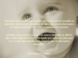 Quando você pensava que eu não estava olhando foi quando eu 
aprendi a maior parte das lições de vida que eu precisava para 
    ser uma pessoa boa e produtiva quando eu crescesse.


 Quando você pensava que eu não estava olhando, eu olhava 
para você e queria te dizer: Obrigado por todas as coisas que 
   eu vi e aprendi quando você pensava que eu não estava 
                          olhando!" 


                    (Desconheço o autor) 
 