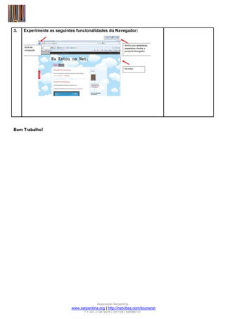 3.   Experimente as seguintes funcionalidades do Navegador:




Bom Trabalho!




                                          Associação Serpentina
                           www.serpentina.org | http://netvibes.com/tounanet
                                  T:+ 351 213479039 | Tm:+351 938586157
 