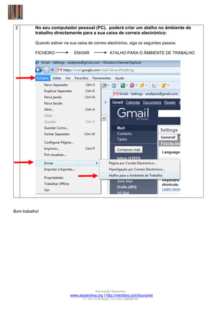 2         No seu computador pessoal (PC), poderá criar um atalho no âmbiente de
           trabalho directamente para a sua caixa de correio electrónico:

           Quando estiver na sua caixa de correio electrónico, siga os seguintes passos:

           FICHEIRO             ENVIAR                 ATALHO PARA O ÂMBIENTE DE TRABALHO




Bom trabalho!




                                             Associação Serpentina
                              www.serpentina.org | http://netvibes.com/tounanet
                                     T:+ 351 213479039 | Tm:+351 938586157
 