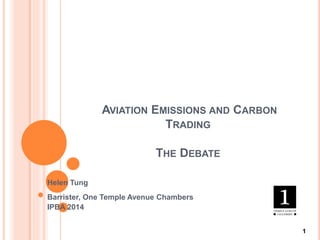 AVIATION EMISSIONS AND CARBON
TRADING
THE DEBATE
Helen Tung
Barrister, One Temple Avenue Chambers
IPBA 2014
1
 