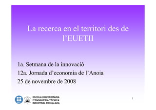 La recerca en el territori des de
             l’EUETII


1a. Setmana de la innovació
12a. Jornada d’economia de l’Anoia
25 de novembre de 2008

                                       1
 