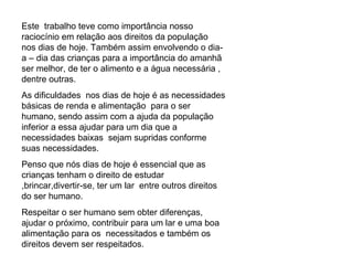 Este  trabalho teve como importância nosso raciocínio em relação aos direitos da população  nos dias de hoje. Também assim envolvendo o dia- a – dia das crianças para a importância do amanhã  ser melhor, de ter o alimento e a água necessária , dentre outras. As dificuldades  nos dias de hoje é as necessidades básicas de renda e alimentação  para o ser humano, sendo assim com a ajuda da população inferior a essa ajudar para um dia que a necessidades baixas  sejam supridas conforme suas necessidades. Penso que nós dias de hoje é essencial que as crianças tenham o direito de estudar ,brincar,divertir-se, ter um lar  entre outros direitos do ser humano. Respeitar o ser humano sem obter diferenças, ajudar o próximo, contribuir para um lar e uma boa alimentação para os  necessitados e também os direitos devem ser respeitados. 