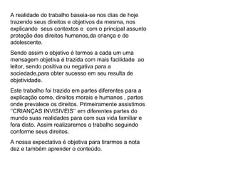 A realidade do trabalho baseia-se nos dias de hoje trazendo seus direitos e objetivos da mesma, nos explicando  seus contextos e  com o principal assunto proteção dos direitos humanos,da criança e do adolescente. Sendo assim o objetivo é termos a cada um uma mensagem objetiva é trazida com mais facilidade  ao leitor, sendo positiva ou negativa para a sociedade,para obter sucesso em seu resulta de objetividade. Este trabalho foi trazido em partes diferentes para a explicação como, direitos morais e humanos , partes onde prevalece os direitos. Primeiramente assistimos ‘’CRIANÇAS INVISIVEIS’’ em diferentes partes do mundo suas realidades para com sua vida familiar e fora disto. Assim realizaremos o trabalho seguindo conforme seus direitos. A nossa expectativa é objetiva para tirarmos a nota dez e também aprender o conteúdo. 