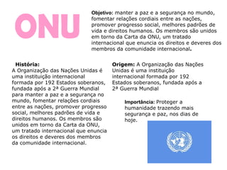 ONU Importância:   Proteger a humanidade trazendo mais segurança e paz, nos dias de hoje. Objetivo:   manter a paz e a segurança no mundo, fomentar relações cordiais entre as nações, promover progresso social, melhores padrões de vida e direitos humanos. Os membros são unidos em torno da Carta da ONU, um tratado internacional que enuncia os direitos e deveres dos membros da comunidade internacional . História: A Organização das Nações Unidas é uma instituição internacional formada por 192 Estados soberanos, fundada após a 2ª Guerra Mundial para manter a paz e a segurança no mundo, fomentar relações cordiais entre as nações, promover progresso social, melhores padrões de vida e direitos humanos. Os membros são unidos em torno da Carta da ONU, um tratado internacional que enuncia os direitos e deveres dos membros da comunidade internacional. Origem:  A Organização das Nações Unidas é uma instituição internacional formada por 192 Estados soberanos, fundada após a 2ª Guerra Mundial 