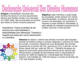 Declaração Universal Dos Direitos Humanos Origem :A Declaração Universal dos Direitos Humanos é um dos documentos básicos das Nações Unidas e foi assinada em 1948. Nela, são enumerados os direitos que todos os seres humanos possuem  Historia :As idéias e valores dos direitos humanos são traçadas através da história antiga e crenças religiosas e culturais ao redor do mundo. O primeiro registro de uma declaração dos direitos humanos foi o  Cilindro de Ciro , escrito por Ciro, o grande, rei da Pérsia (atual  Irã ) por volta de 539 a.C.. Filósofos europeus da época do iluminismo desenvolveram teorias da lei natural que influenciaram a adoção de documentos como a Declaração de Direitos de 1689 da Inglaterra, a Declaração dos Direitos do Homem e do Cidadão de 1789 da França e a Carta de Direitos de 1791 dos Estados Unidos.  Objetivo :cada indivíduo e cada órgão da sociedade, tendo sempre em mente esta Declaração, se esforce, através do ensino e da educação, por promover o respeito a esses direitos e liberdades, e, pela adoção de medidas progressivas de caráter nacional e internacional  Importância: Trazer os direitos do ser humano com mais facilidade e disponibilidade sem diferenças. Trazendo o respeito que todos tem como merecimento e o caractere.  