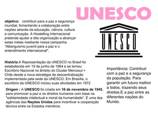 UNESCO objetivo:   contribuir para a paz e segurança mundial, fomentando a colaboração entre nações através da educação, ciência, cultura e comunicação. A Hostelling Internacional pretende ajudar a dita organização a alcançar estas metas mediante nossa campanha "Alberguismo juvenil para a paz e o entendimento internacional".  Origem :  A  UNESCO  foi criada em  16 de novembro de 1945 , para promover a paz e os direitos humanos com base na "solidariedade intelectual e moral da humanidade". É uma das agências das  Nações Unidas  para incentivar a cooperação técnica entre os Estados membros.  História :A Representação da UNESCO no Brasil foi estabelecida em 19 de junho de 1964 e se tornou Escritório Nacional no âmbito do Cluster Mercosul + Chile desde a nova estratégia de descentralização implementada pela sede da UNESCO. Em Brasília, o escritório da UNESCO iniciou suas atividades em 1972  Importância: Contribuir com a paz e a segurança da população. Para garantir um futuro melhor a todos, trazendo seus direitos.E a paz entre as diferentes nações do Mundo. 