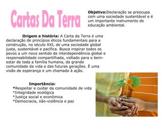 Cartas Da Terra Origem e história:  A Carta da Terra é uma declaração de princípios éticos fundamentais para a construção, no século XXI, de uma sociedade global justa, sustentável e pacífica. Busca inspirar todos os povos a um novo sentido de interdependência global e responsabilidade compartilhada, voltado para o bem-estar de toda a família humana, da grande comunidade da vida e das futuras gerações. É uma visão de esperança e um chamado à ação. Importância:  * Respeitar e cuidar da comunidade de vida  *Integridade ecológica  *Justiça social e econômica  *Democracia, não-violência e paz  Objetivo: Declaração se preocupa com uma sociedade sustentável e é um importante instrumento de educação ambiental. 