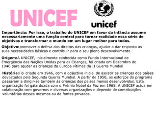UNICEF Importância: Por isso, o trabalho do UNICEF em favor da infância assume necessariamente uma função central para tornar realidade essa série de objetivos e transformar o mundo em um lugar melhor para todos.  Origem: A UNICEF, inicialmente conhecida como Fundo Internacional de Emergência das Nações Unidas para as Crianças, foi criada em Dezembro de 1946 para ajudar as crianças da Europa vítimas da II Guerra Mundial. História :Foi criado em 1946, com o objectivo inicial de assistir as crianças dos países devastados pela Segunda Guerra Mundial. A partir de 1950, os esforços do programa passaram a dirigir-se também às crianças dos países menos desenvolvidos. Esta organização foi galardoada com o Prémio Nobel da Paz em 1965. A UNICEF actua em colaboração com governos e diversas organizações e depende de contribuições voluntárias desses mesmos ou de fontes privadas.   Objetivo: promover a   defesa dos direitos das crianças, ajudar a dar resposta às suas necessidades básicas e contribuir para o seu pleno desenvolvimento.  