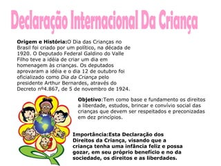 Declaração Internacional Da Criança Origem e História: O Dia das Crianças no Brasil foi criado por um político, na década de 1920. O Deputado Federal Galdino do Valle Filho teve a idéia de criar um dia em homenagem às crianças. Os deputados aprovaram a idéia e o dia 12 de outubro foi oficializado como  Dia da Criança  pelo presidente Arthur Bernardes, através do Decreto nº4.867, de 5 de novembro de 1924.  Importância:Esta Declaração dos Direitos da Criança, visando que a criança tenha uma infância feliz e possa gozar, em seu próprio benefício e no da sociedade, os direitos e as liberdades.    Objetivo :Tem como base e fundamento os direitos a liberdade, estudos, brincar e convívio social das crianças que devem ser respeitados e preconizadas em dez princípios. 