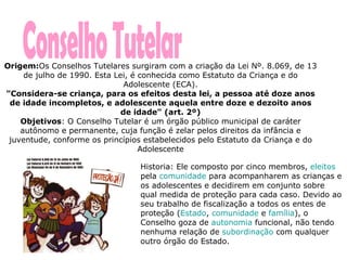Conselho Tutelar Origem: Os Conselhos Tutelares surgiram com a criação da Lei Nº. 8.069, de 13 de julho de 1990. Esta Lei, é conhecida como Estatuto da Criança e do Adolescente (ECA). "Considera-se criança, para os efeitos desta lei, a pessoa até doze anos de idade incompletos, e adolescente aquela entre doze e dezoito anos de idade" (art. 2º) Objetivos : O Conselho Tutelar é um órgão público municipal de caráter autônomo e permanente, cuja função é zelar pelos direitos da infância e juventude, conforme os princípios estabelecidos pelo Estatuto da Criança e do Adolescente Historia: Ele composto por cinco membros,  eleitos  pela  comunidade  para acompanharem as crianças e os adolescentes e decidirem em conjunto sobre qual medida de proteção para cada caso. Devido ao seu trabalho de fiscalização a todos os entes de proteção ( Estado ,  comunidade  e  família ), o Conselho goza de  autonomia  funcional, não tendo nenhuma relação de  subordinação  com qualquer outro órgão do Estado.  