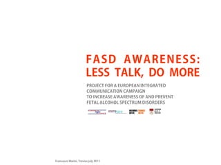 FASD AWARENESS:
LESS TALK, DO MORE
PROJECT FOR A EUROPEAN INTEGRATED
COMMUNICATION CAMPAIGN
TO INCREASE AWARENESS OF AND PREVENT
FETAL ALCOHOL SPECTRUM DISORDERS

Francesco Marini, Treviso july 2013

 