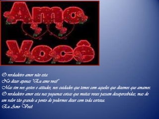 O verdadeiro amor não esta No dizer apenas “Eu amo você”Mas sim nos gestos e atitudes, nos cuidados que temos com aqueles que dizemos que amamos.O verdadeiro amor esta nas pequenas coisas que muitas vezes passam desapercebidas, mas de um valor tão grande a ponto de podermos dizer com toda certeza:Eu Amo Você.