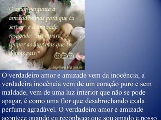 O verdadeiro amor e amizade vem da inocência, a verdadeira inocência vem de um coração puro e sem maldade, vem de uma luz interior que não se pode apagar, é como uma flor que desabrochando exala perfume agradável. O verdadeiro amor e amizade acontece quando eu reconheço que sou amado e posso retribuir esse amor.