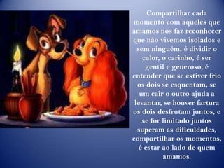 Compartilhar cada momento com aqueles que amamos nos faz reconhecer que não vivemos isolados e sem ninguém, é dividir o calor, o carinho, é ser gentil e generoso, é entender que se estiver frio os dois se esquentam, se um cair o outro ajuda a levantar, se houver fartura os dois desfrutam juntos, e se for limitado juntos superam as dificuldades, compartilhar os momentos, é estar ao lado de quem amamos.