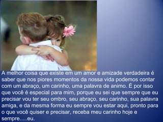 A melhor coisa que existe em um amor e amizade verdadeira é saber que nos piores momentos da nossa vida podemos contar com um abraço, um carinho, uma palavra de animo. É por isso que você é especial para mim, porque eu sei que sempre que eu precisar vou ter seu ombro, seu abraço, seu carinho, sua palavra amiga, e da mesma forma eu sempre vou estar aqui, pronto para o que você quiser e precisar, receba meu carinho hoje e sempre.....eu. 